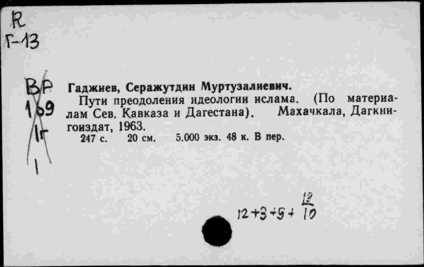 ﻿Гаджиев, Серажутдин Муртузалиевич.
Пути преодоления идеологии ислама. (По материалам Сев. Кавказа и Дагестана). Махачкала, Дагкни-гоиздат, 1963.
247 с. 20 см. 5.000 экз. 48 к. В пер.
12+3*5* /9